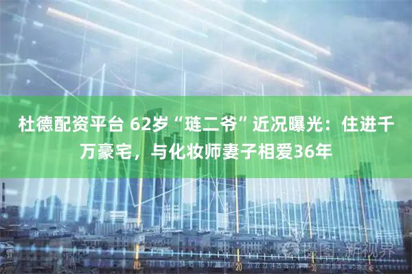 杜德配资平台 62岁“琏二爷”近况曝光：住进千万豪宅，与化妆师妻子相爱36年