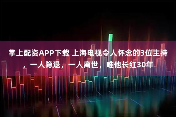 掌上配资APP下载 上海电视令人怀念的3位主持，一人隐退，一人离世，唯他长红30年