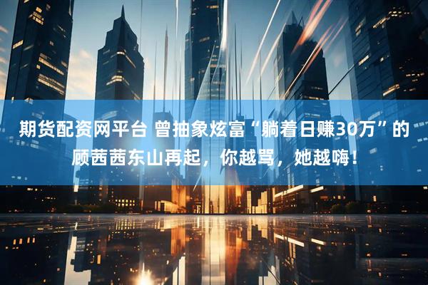 期货配资网平台 曾抽象炫富“躺着日赚30万”的顾茜茜东山再起，你越骂，她越嗨！