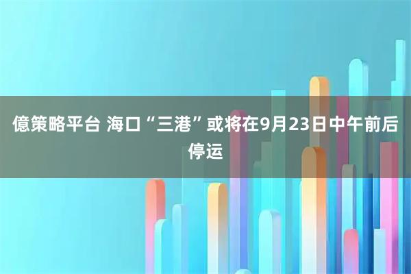 億策略平台 海口“三港”或将在9月23日中午前后停运