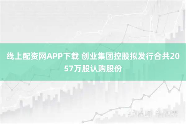 线上配资网APP下载 创业集团控股拟发行合共2057万股认购股份