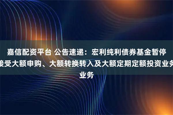 嘉信配资平台 公告速递：宏利纯利债券基金暂停接受大额申购、大额转换转入及大额定期定额投资业务
