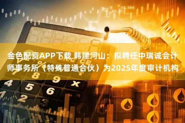 金色配资APP下载 韩建河山:拟聘任中瑞诚会计师事务所(特殊普通合伙)为2025年度审计机构
