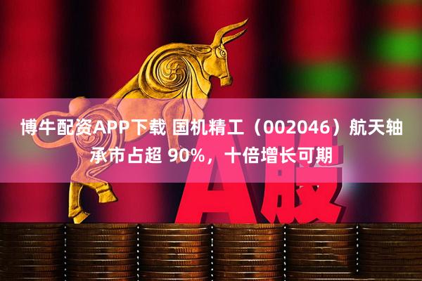 博牛配资APP下载 国机精工(002046)航天轴承市占超 90%,十倍增长可期
