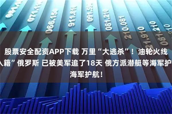 股票安全配资APP下载 万里“大逃杀”！油轮火线“入籍”俄罗斯 已被美军追了18天 俄方派潜艇等海军护航！