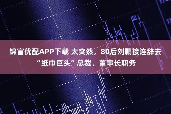 锦富优配APP下载 太突然，80后刘鹏接连辞去“纸巾巨头”总裁、董事长职务