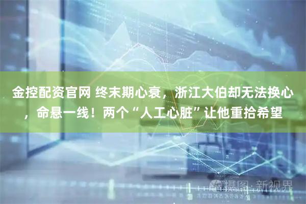 金控配资官网 终末期心衰，浙江大伯却无法换心，命悬一线！两个“人工心脏”让他重拾希望