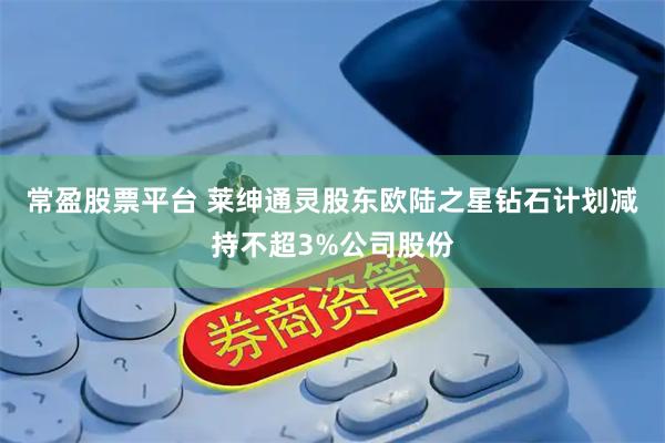 常盈股票平台 莱绅通灵股东欧陆之星钻石计划减持不超3%公司股份