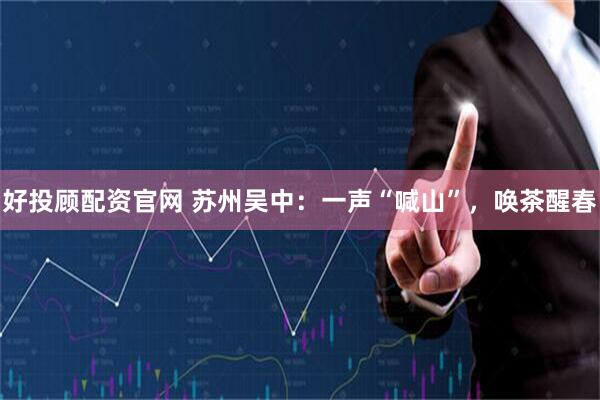 好投顾配资官网 苏州吴中:一声“喊山”,唤茶醒春
