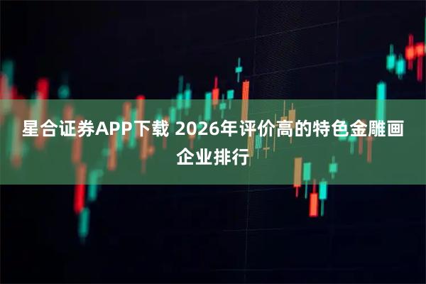 星合证券APP下载 2026年评价高的特色金雕画企业排行