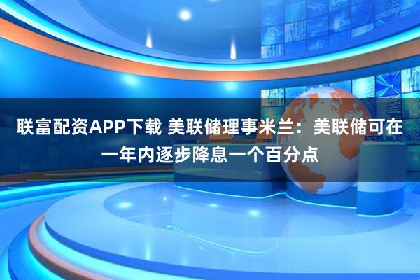 联富配资APP下载 美联储理事米兰：美联储可在一年内逐步降息一个百分点