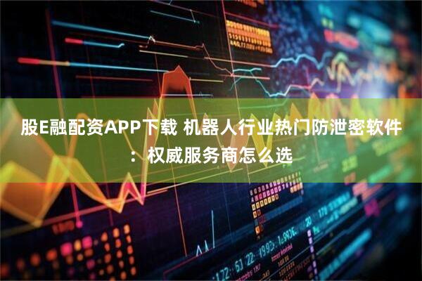 股E融配资APP下载 机器人行业热门防泄密软件：权威服务商怎么选