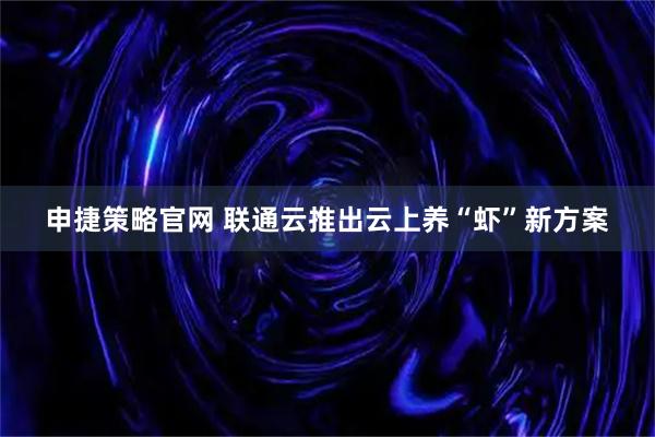 申捷策略官网 联通云推出云上养“虾”新方案
