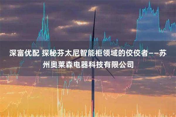 深富优配 探秘芬太尼智能柜领域的佼佼者——苏州奥莱森电器科技有限公司