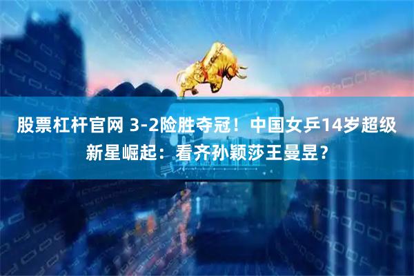 股票杠杆官网 3-2险胜夺冠！中国女乒14岁超级新星崛起：看齐孙颖莎王曼昱？