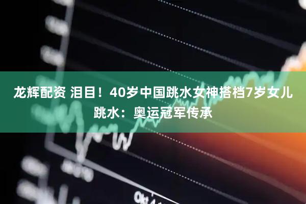 龙辉配资 泪目！40岁中国跳水女神搭档7岁女儿跳水：奥运冠军传承