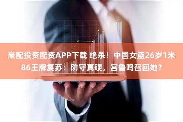 豪配投资配资APP下载 绝杀！中国女篮26岁1米86王牌复苏：防守真硬，宫鲁鸣召回她？