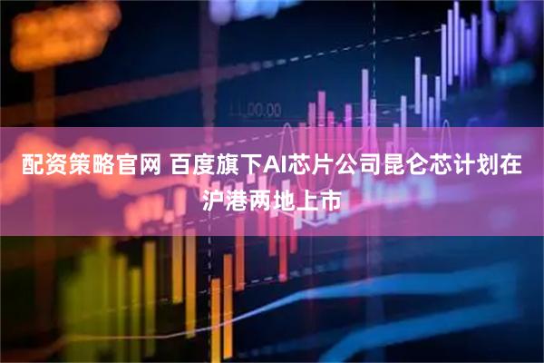 配资策略官网 百度旗下AI芯片公司昆仑芯计划在沪港两地上市