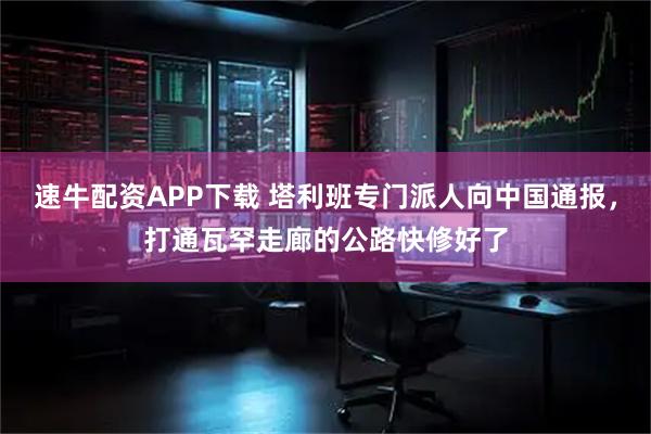 速牛配资APP下载 塔利班专门派人向中国通报，打通瓦罕走廊的公路快修好了