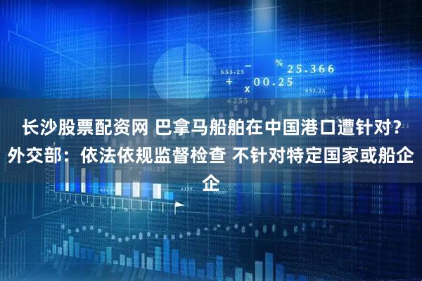 长沙股票配资网 巴拿马船舶在中国港口遭针对？外交部：依法依规监督检查 不针对特定国家或船企