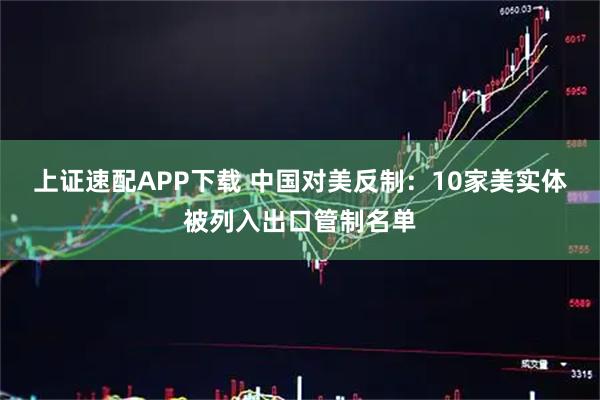 上证速配APP下载 中国对美反制：10家美实体被列入出口管制名单