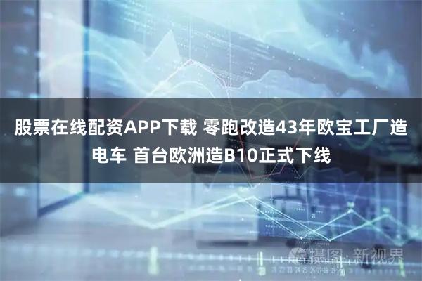 股票在线配资APP下载 零跑改造43年欧宝工厂造电车 首台欧洲造B10正式下线