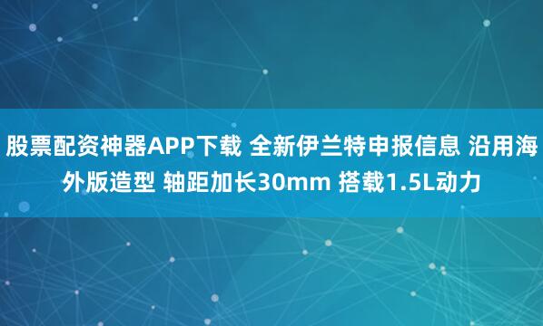 股票配资神器APP下载 全新伊兰特申报信息 沿用海外版造型 轴距加长30mm 搭载1.5L动力