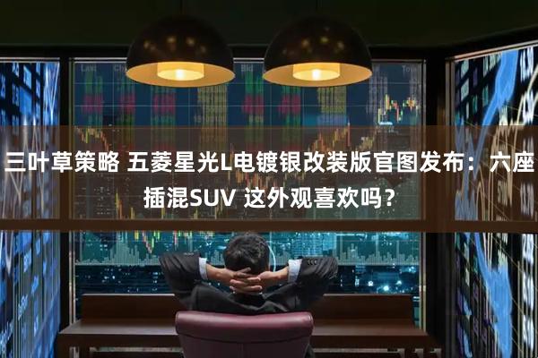 三叶草策略 五菱星光L电镀银改装版官图发布：六座插混SUV 这外观喜欢吗？